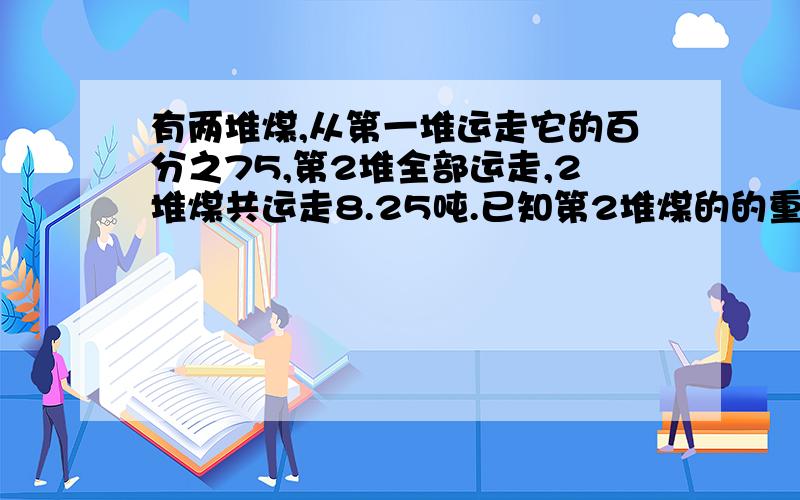 有两堆煤,从第一堆运走它的百分之75,第2堆全部运走,2堆煤共运走8.25吨.已知第2堆煤的的重量是第一堆煤的八分之五,