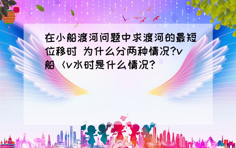 在小船渡河问题中求渡河的最短位移时 为什么分两种情况?v船＜v水时是什么情况?