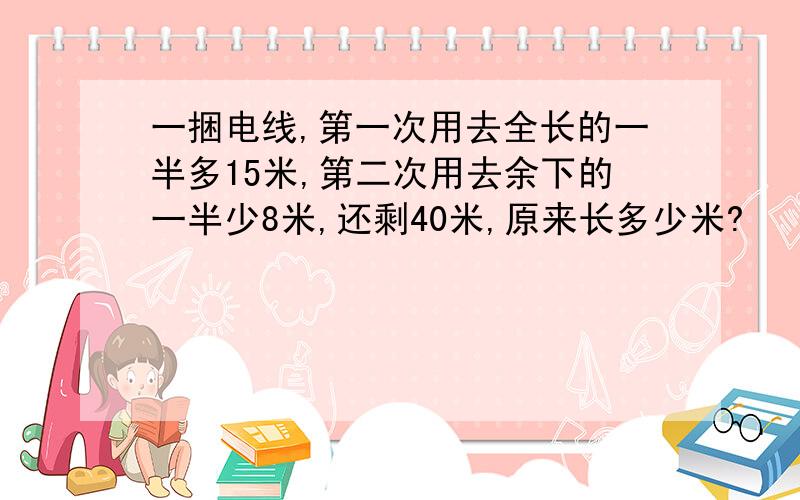 一捆电线,第一次用去全长的一半多15米,第二次用去余下的一半少8米,还剩40米,原来长多少米?