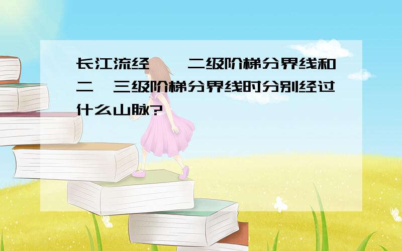 长江流经一、二级阶梯分界线和二、三级阶梯分界线时分别经过什么山脉?