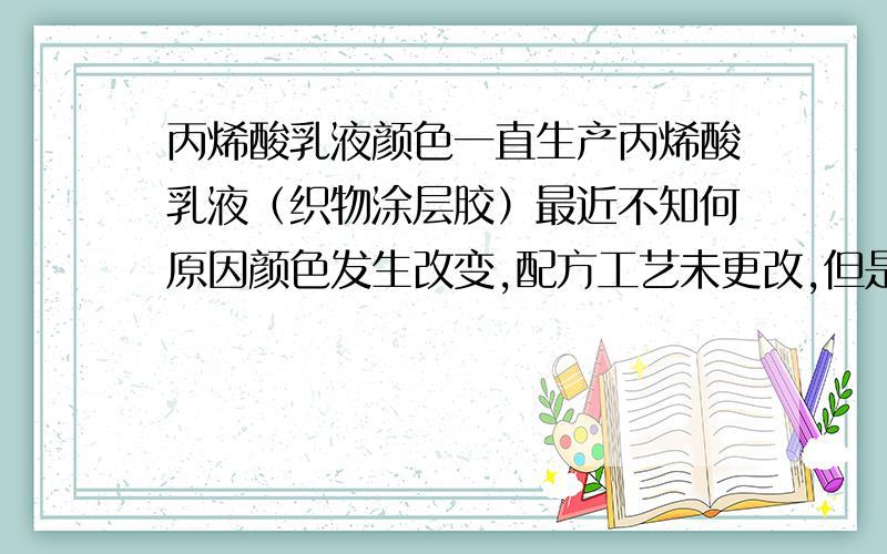 丙烯酸乳液颜色一直生产丙烯酸乳液（织物涂层胶）最近不知何原因颜色发生改变,配方工艺未更改,但是颜色由淡绿色带红光变成了蓝