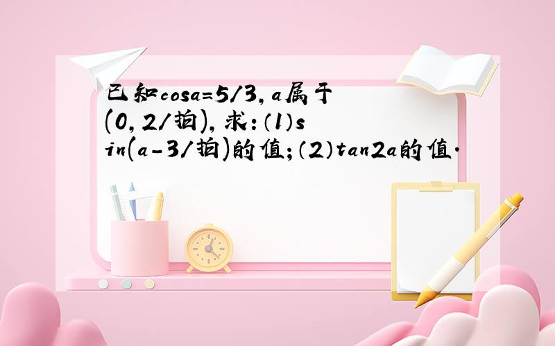 已知cosa=5/3,a属于(0,2/拍),求：（1）sin(a-3/拍)的值；（2）tan2a的值.