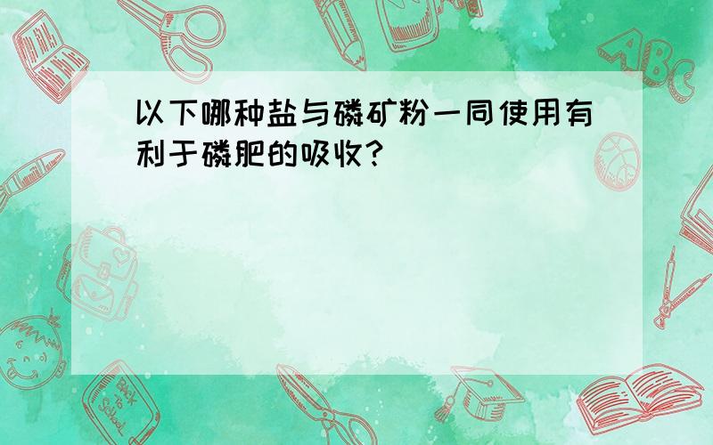 以下哪种盐与磷矿粉一同使用有利于磷肥的吸收?