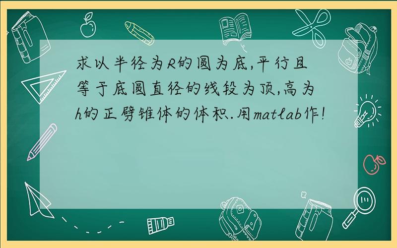 求以半径为R的圆为底,平行且等于底圆直径的线段为顶,高为h的正劈锥体的体积.用matlab作!