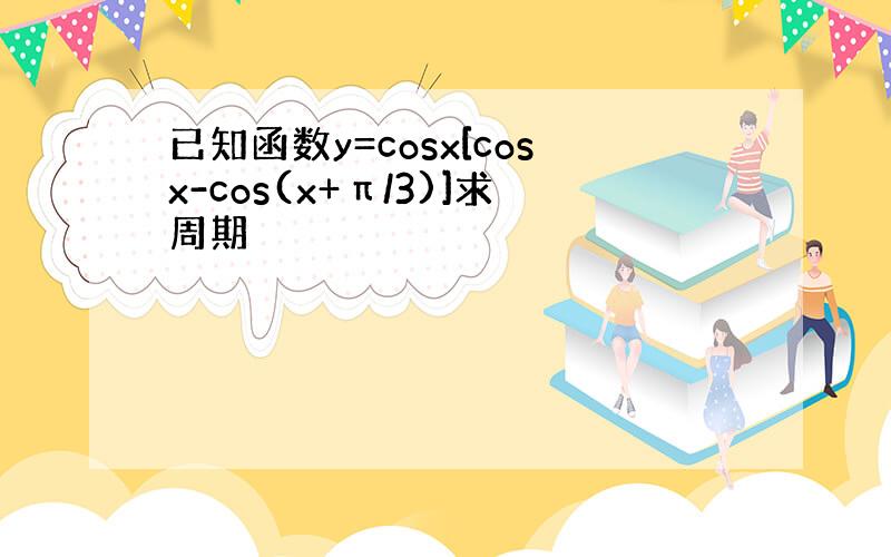 已知函数y=cosx[cosx-cos(x+π/3)]求周期