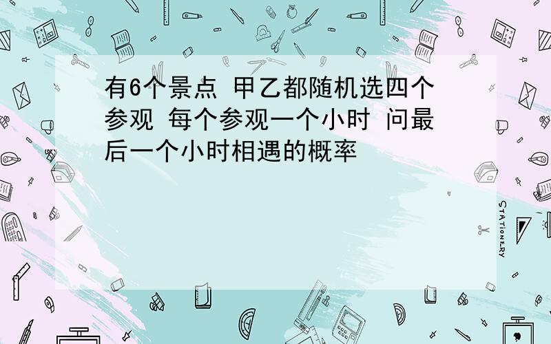 有6个景点 甲乙都随机选四个参观 每个参观一个小时 问最后一个小时相遇的概率