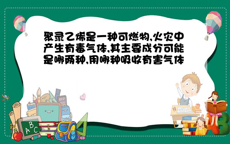 聚录乙烯是一种可燃物,火灾中产生有毒气体,其主要成分可能是哪两种,用哪种吸收有害气体