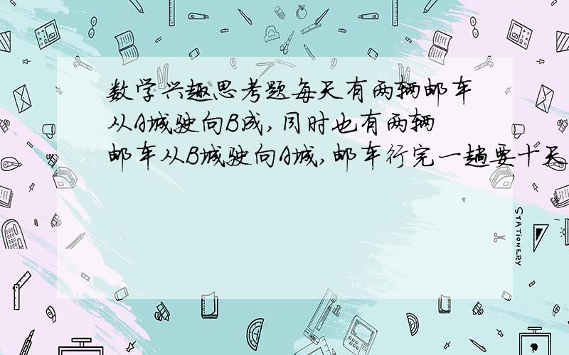 数学兴趣思考题每天有两辆邮车从A城驶向B成,同时也有两辆邮车从B城驶向A城,邮车行完一趟要十天,坐在一辆邮车上从A城驶向