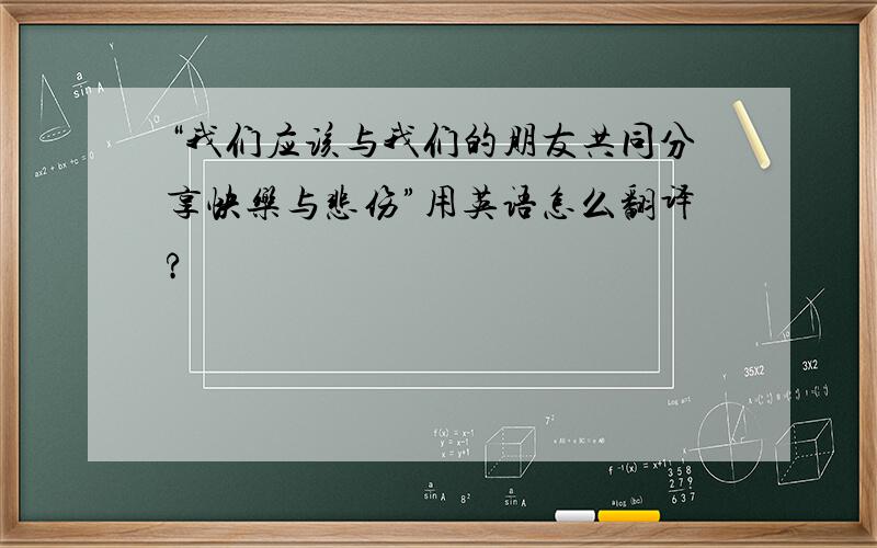 “我们应该与我们的朋友共同分享快乐与悲伤”用英语怎么翻译?