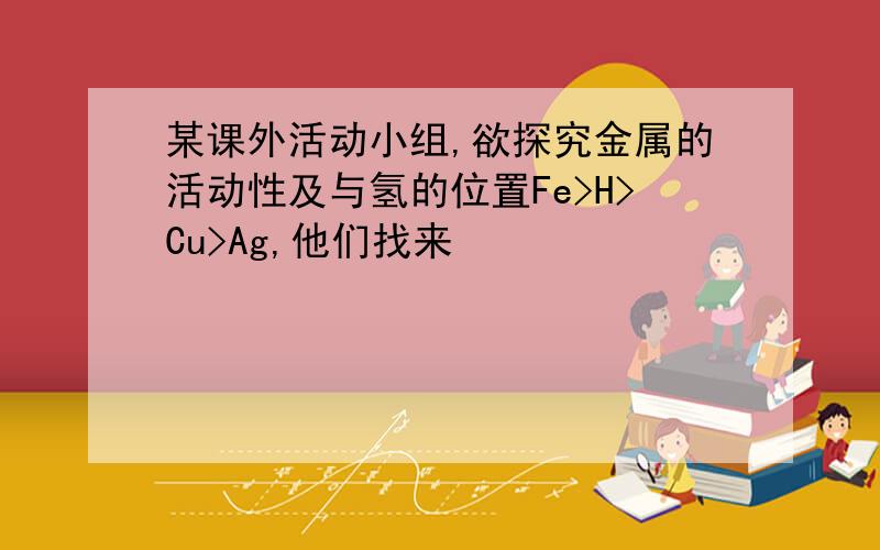 某课外活动小组,欲探究金属的活动性及与氢的位置Fe>H>Cu>Ag,他们找来