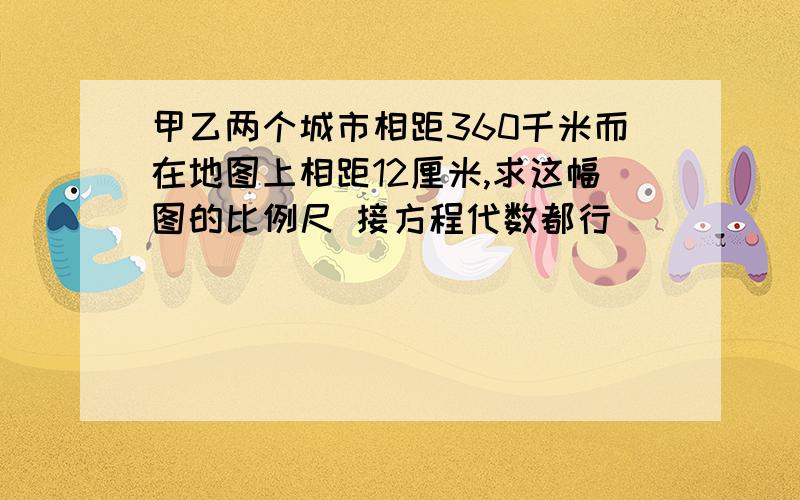 甲乙两个城市相距360千米而在地图上相距12厘米,求这幅图的比例尺 接方程代数都行