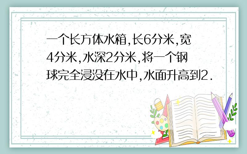 一个长方体水箱,长6分米,宽4分米,水深2分米,将一个钢球完全浸没在水中,水面升高到2.