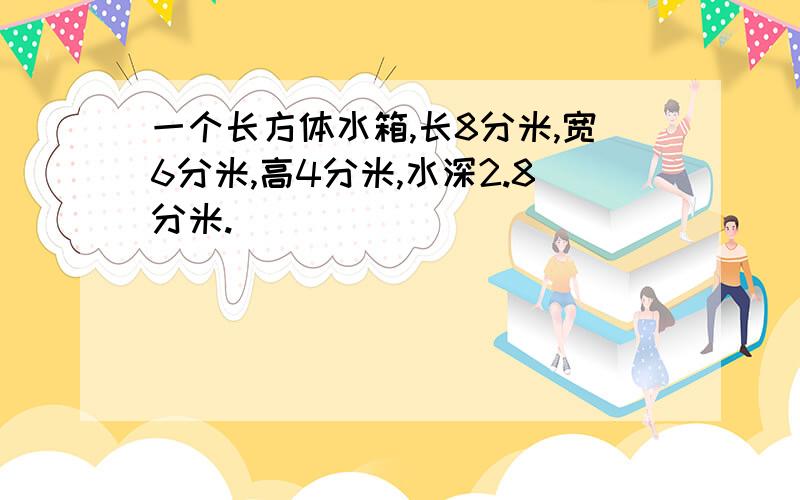 一个长方体水箱,长8分米,宽6分米,高4分米,水深2.8分米.