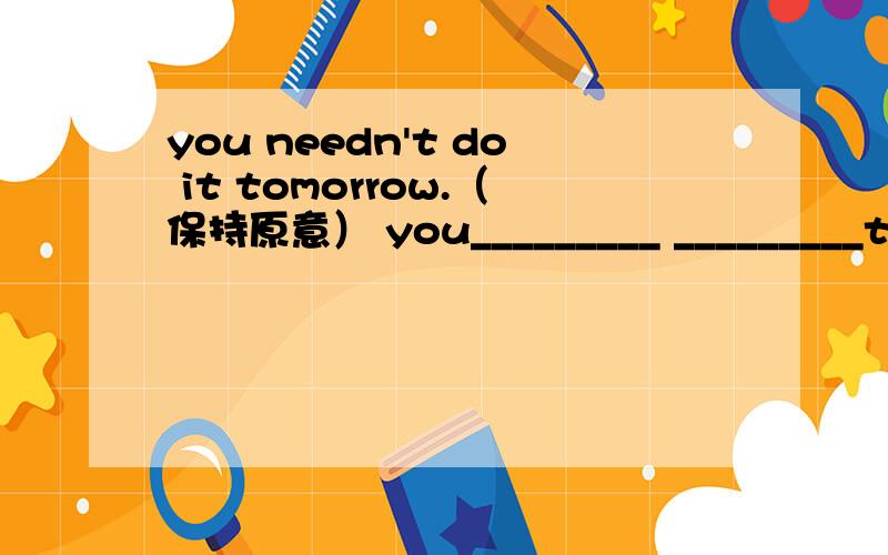 you needn't do it tomorrow.（保持原意） you_________ _________to d