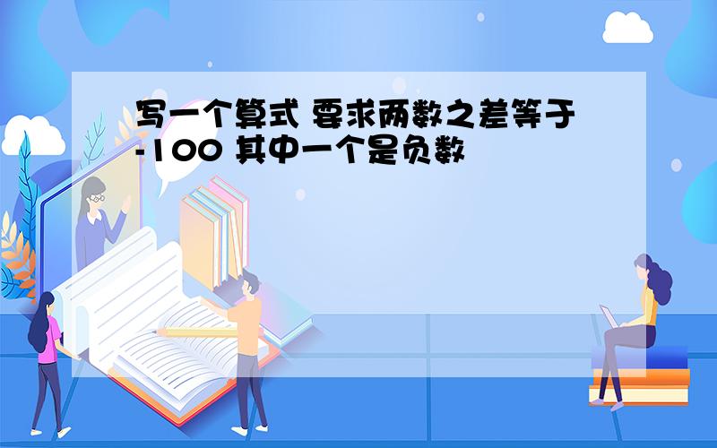 写一个算式 要求两数之差等于-100 其中一个是负数