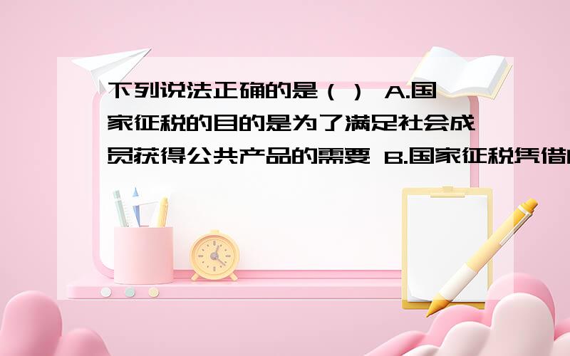 下列说法正确的是（） A.国家征税的目的是为了满足社会成员获得公共产品的需要 B.国家征税凭借的是公共权力 C.税收是国