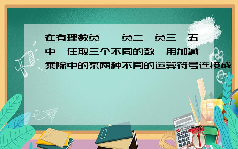 在有理数负一,负二,负三,五中,任取三个不同的数,用加减乘除中的某两种不同的运算符号连接成一个式子