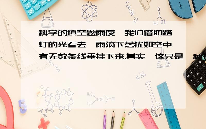 科学的填空题雨夜,我们借助路灯的光看去,雨滴下落犹如空中有无数条线垂挂下来.其实,这只是一种视觉效果,即人眼的_____