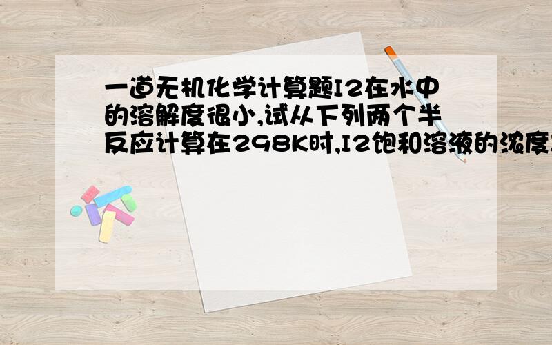 一道无机化学计算题I2在水中的溶解度很小,试从下列两个半反应计算在298K时,I2饱和溶液的浓度I2（s）+2e-=2I