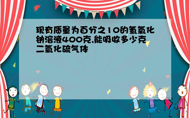 现有质量为百分之10的氢氧化钠溶液400克,能吸收多少克二氧化硫气体