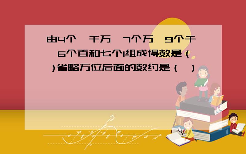 由4个一千万、7个万、9个千、6个百和七个1组成得数是（ )省略万位后面的数约是（ ）