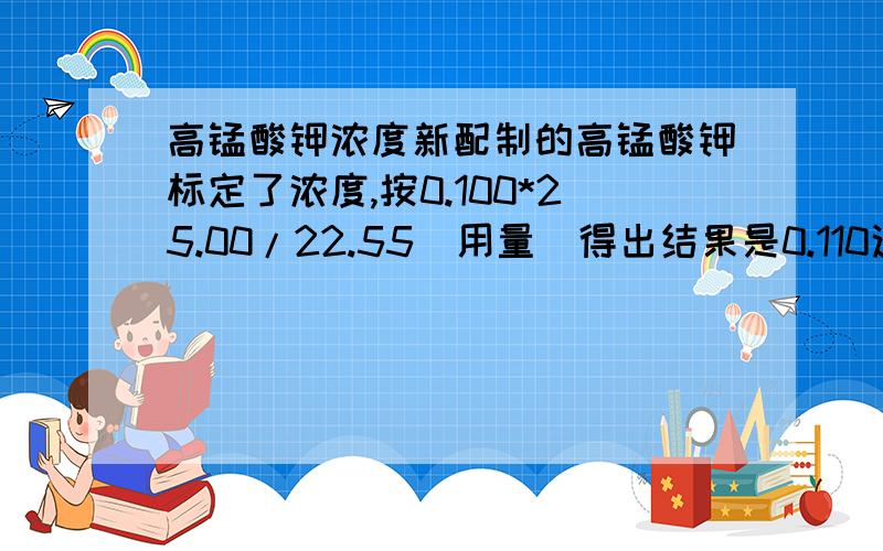 高锰酸钾浓度新配制的高锰酸钾标定了浓度,按0.100*25.00/22.55(用量)得出结果是0.110这个浓度可以做耗