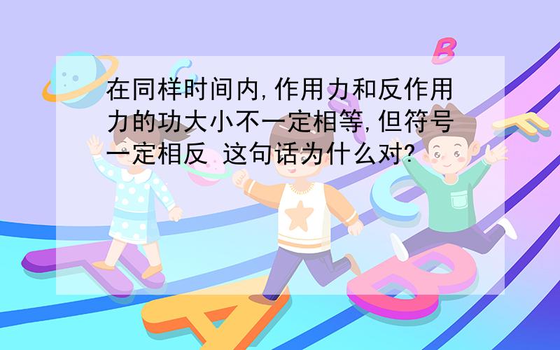 在同样时间内,作用力和反作用力的功大小不一定相等,但符号一定相反 这句话为什么对?