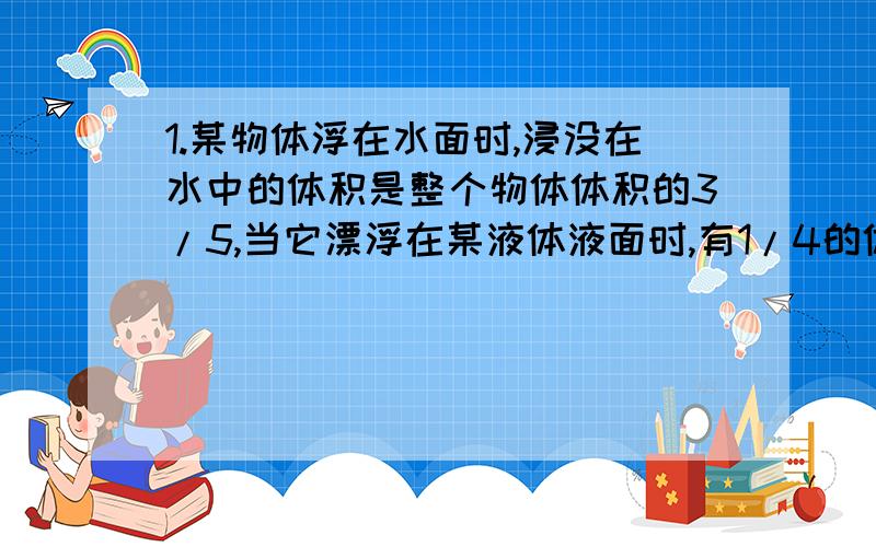 1.某物体浮在水面时,浸没在水中的体积是整个物体体积的3/5,当它漂浮在某液体液面时,有1/4的体积露出液面,求物体的密