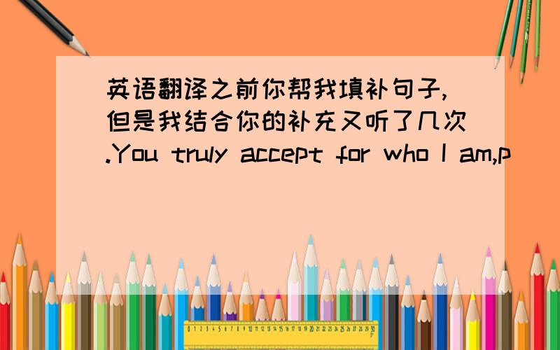 英语翻译之前你帮我填补句子,但是我结合你的补充又听了几次.You truly accept for who I am,p