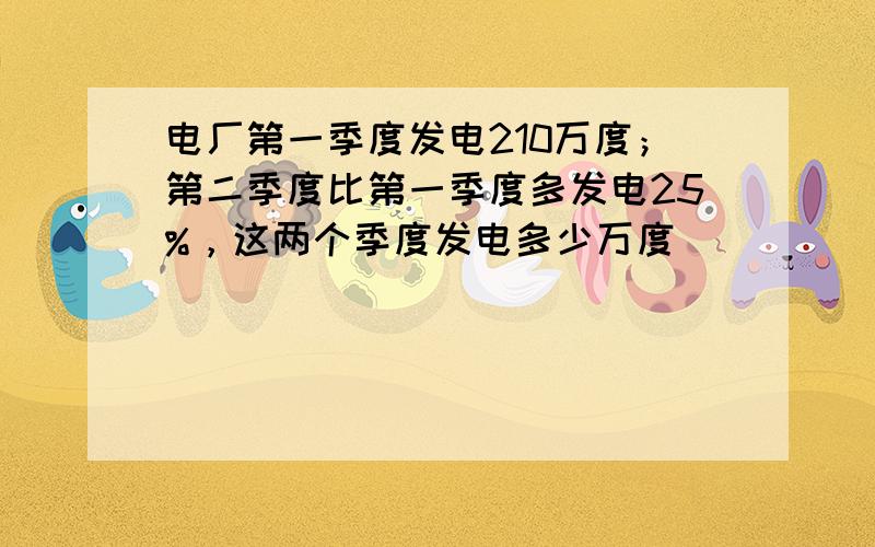 电厂第一季度发电210万度；第二季度比第一季度多发电25%，这两个季度发电多少万度．