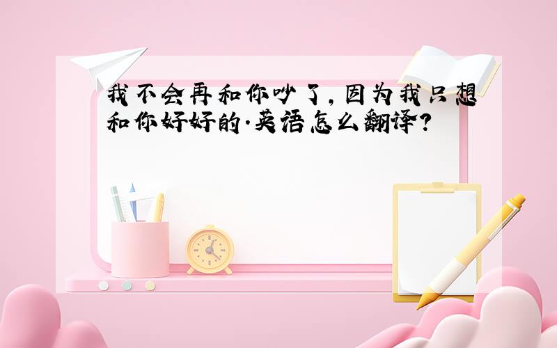 我不会再和你吵了,因为我只想和你好好的.英语怎么翻译?