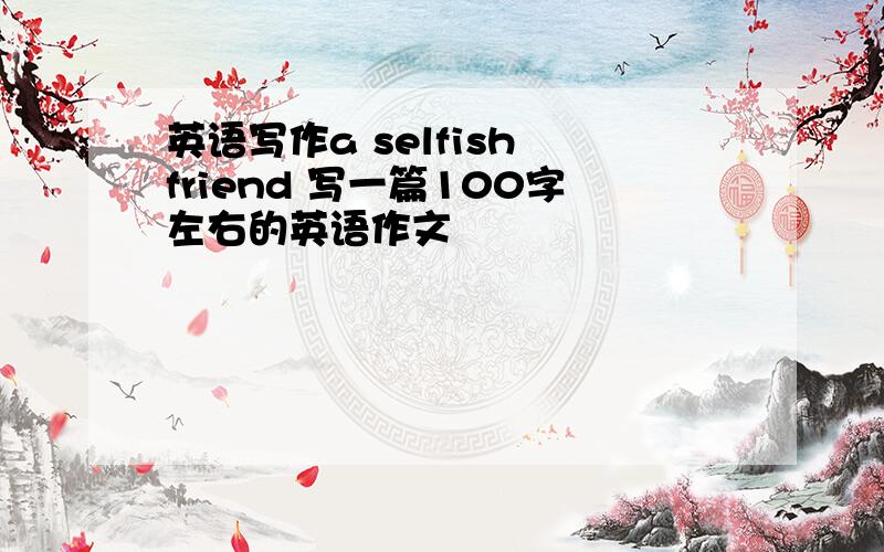 英语写作a selfish friend 写一篇100字左右的英语作文