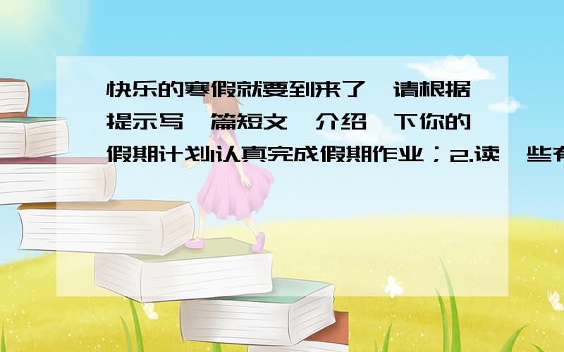 快乐的寒假就要到来了,请根据提示写一篇短文,介绍一下你的假期计划1认真完成假期作业；2.读一些有