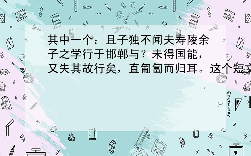 其中一个：且子独不闻夫寿陵余子之学行于邯郸与？未得国能，又失其故行矣，直匍匐而归耳。这个短文的故事大意；成语；含义。