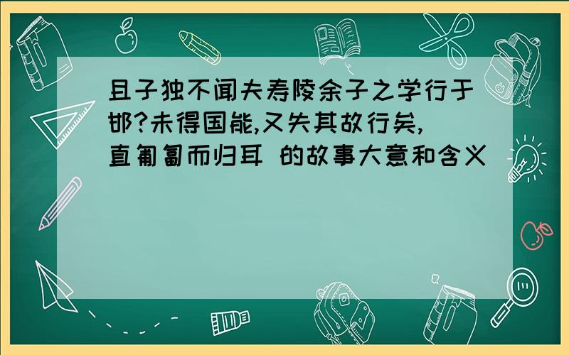 且子独不闻夫寿陵余子之学行于邯?未得国能,又失其故行矣,直匍匐而归耳 的故事大意和含义