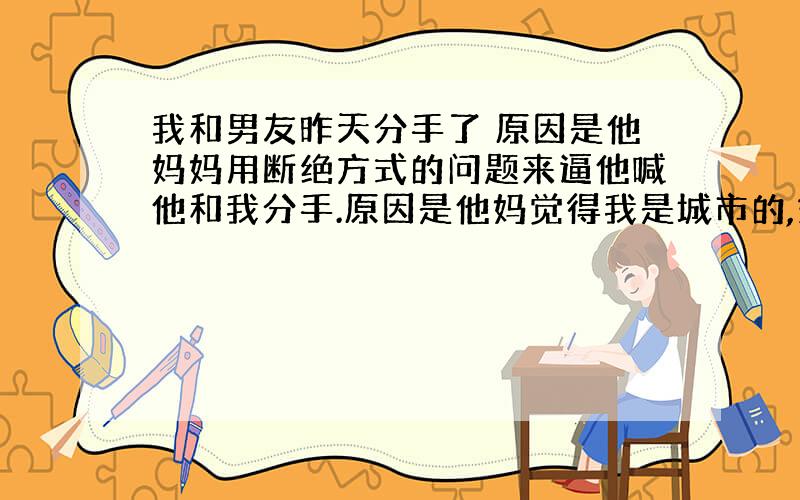 我和男友昨天分手了 原因是他妈妈用断绝方式的问题来逼他喊他和我分手.原因是他妈觉得我是城市的,娇生惯养.但是我只去过他家