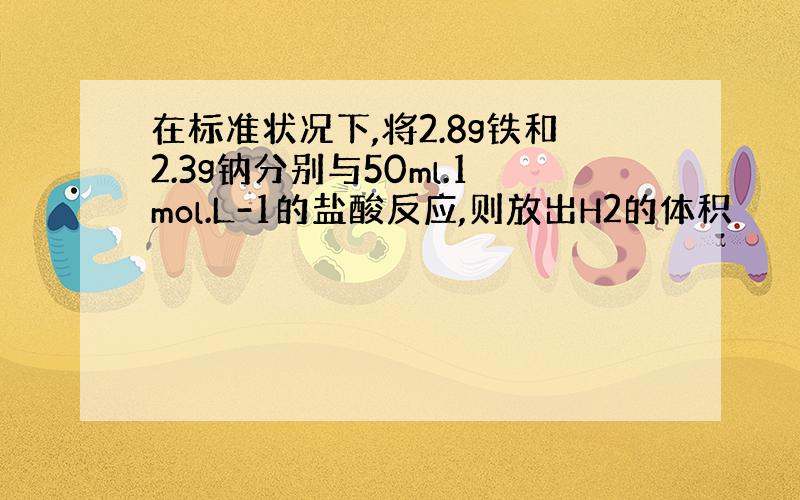 在标准状况下,将2.8g铁和2.3g钠分别与50ml.1mol.L-1的盐酸反应,则放出H2的体积