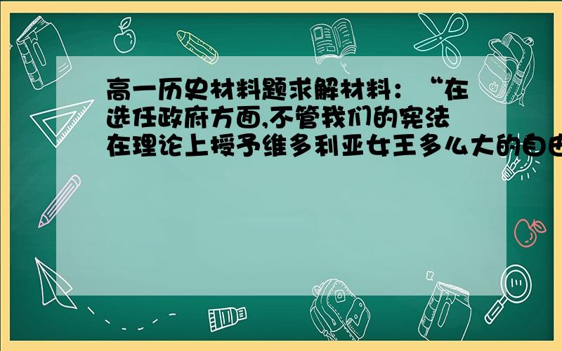 高一历史材料题求解材料：“在选任政府方面,不管我们的宪法在理论上授予维多利亚女王多么大的自由,在实践中这种自由是不存在的