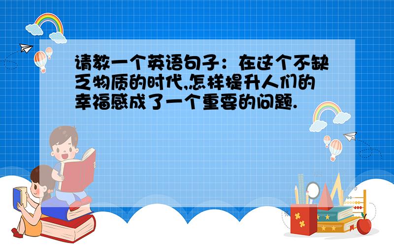 请教一个英语句子：在这个不缺乏物质的时代,怎样提升人们的幸福感成了一个重要的问题.