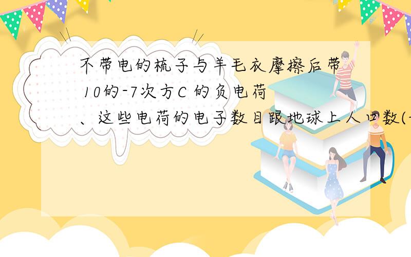 不带电的梳子与羊毛衣摩擦后带 10的-7次方C 的负电荷、这些电荷的电子数目跟地球上人口数(设地球人口数...