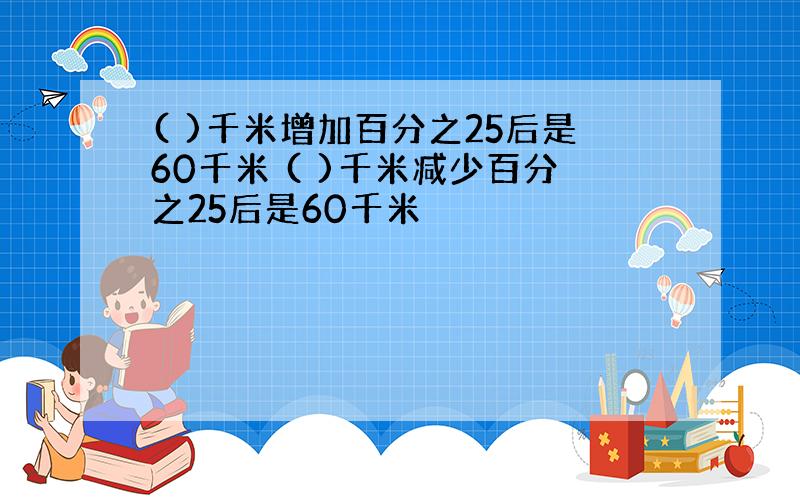 ( )千米增加百分之25后是60千米 ( )千米减少百分之25后是60千米