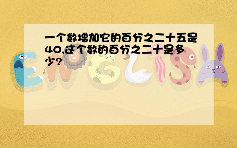 一个数增加它的百分之二十五是40,这个数的百分之二十是多少?