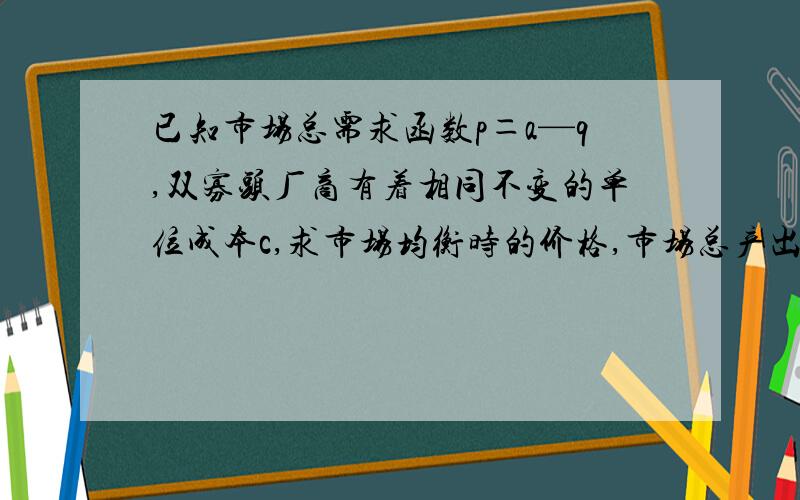 已知市场总需求函数p＝a—q,双寡头厂商有着相同不变的单位成本c,求市场均衡时的价格,市场总产出以及厂