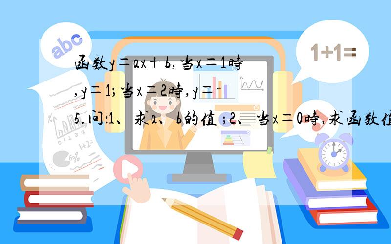 函数y＝ax＋b,当x＝1时,y＝1；当x＝2时,y＝－5.问：1、求a、b的值 ;2、当x＝0时,求函数值y；3、当x