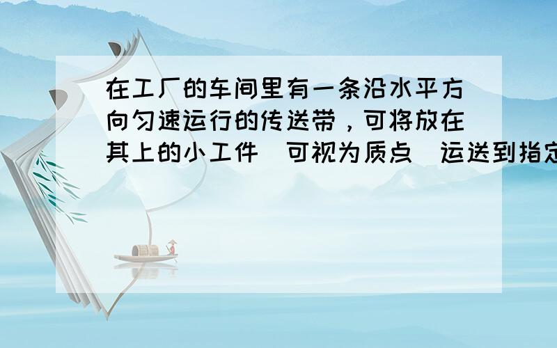 在工厂的车间里有一条沿水平方向匀速运行的传送带，可将放在其上的小工件（可视为质点）运送到指定位置。某次将小工件放到传送带