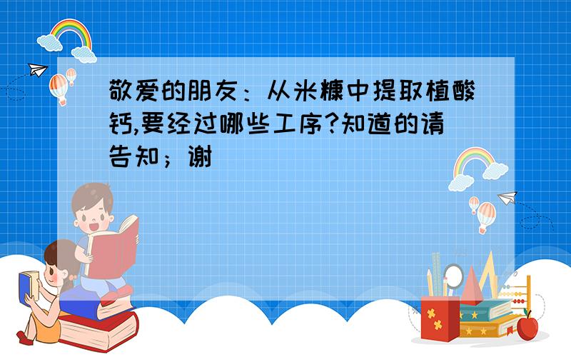 敬爱的朋友：从米糠中提取植酸钙,要经过哪些工序?知道的请告知；谢