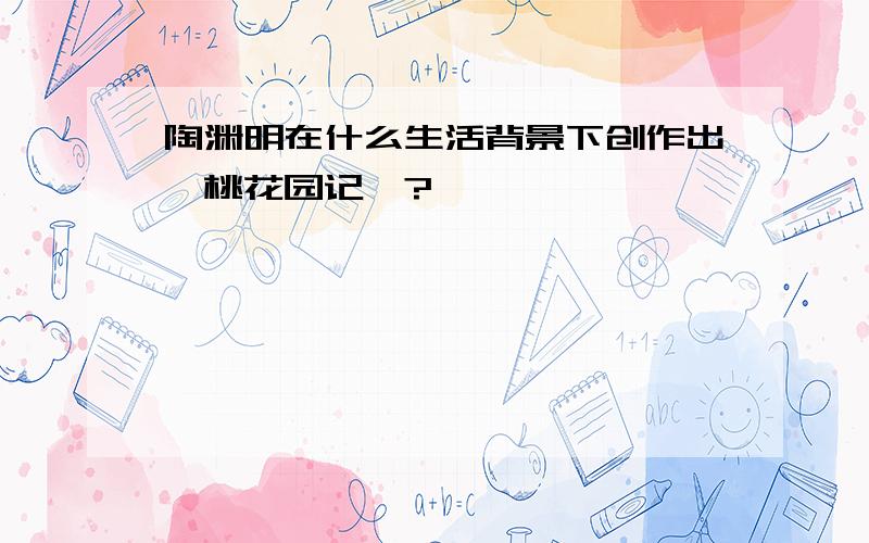 陶渊明在什么生活背景下创作出《桃花园记》?