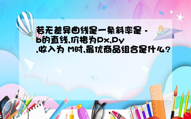 若无差异曲线是一条斜率是 -b的直线,价格为Px,Py ,收入为 M时,最优商品组合是什么?