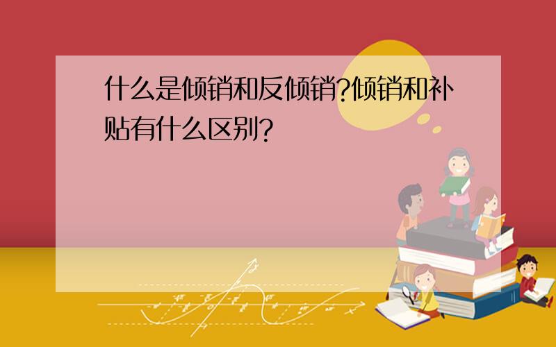 什么是倾销和反倾销?倾销和补贴有什么区别?