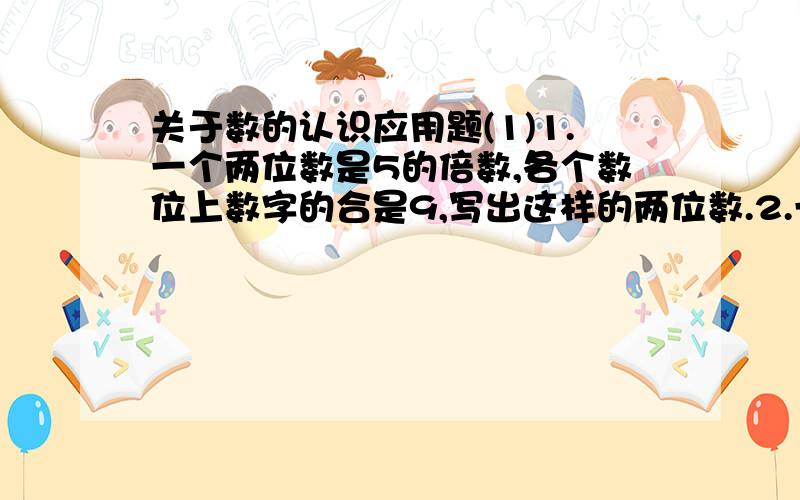 关于数的认识应用题(1)1.一个两位数是5的倍数,各个数位上数字的合是9,写出这样的两位数.2.一个两位数是质数,个位数